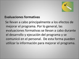 Evaluaciones formativas
Se llevan a cabo principalmente a los efectos de
 mejorar el programa. Por lo general, las
 evaluaciones formativas se llevan a cabo durante
 el desarrollo y ejecución del programa y se
 comunicó en el personal. De esta forma pueden
 utilizar la información para mejorar el programa.
 