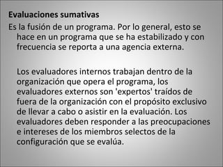 Evaluaciones sumativas
Es la fusión de un programa. Por lo general, esto se
  hace en un programa que se ha estabilizado y con
  frecuencia se reporta a una agencia externa.

  Los evaluadores internos trabajan dentro de la
  organización que opera el programa, los
  evaluadores externos son 'expertos' traídos de
  fuera de la organización con el propósito exclusivo
  de llevar a cabo o asistir en la evaluación. Los
  evaluadores deben responder a las preocupaciones
  e intereses de los miembros selectos de la
  configuración que se evalúa.
 
