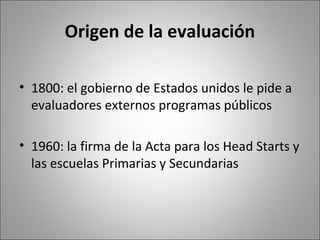 Origen de la evaluación

• 1800: el gobierno de Estados unidos le pide a
  evaluadores externos programas públicos

• 1960: la firma de la Acta para los Head Starts y
  las escuelas Primarias y Secundarias
 