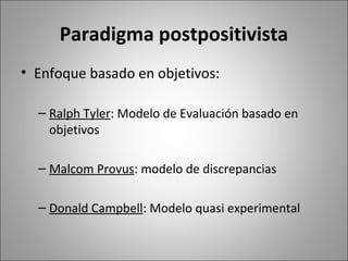Paradigma postpositivista
• Enfoque basado en objetivos:

  – Ralph Tyler: Modelo de Evaluación basado en
    objetivos

  – Malcom Provus: modelo de discrepancias

  – Donald Campbell: Modelo quasi experimental
 
