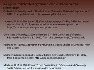 Las siguientes fichas bibliográficas fueron utilizadas en esta
presentación:
Gallaudet University. (n.d.). The Gallaudet University. Retrieved septiembre 11,
   2012, from gallaudet.edu: http://www.gallaudet.edu

Jackson, W. &. (2010, junio 27). Educacionporsiempre's Blog 2010. Retrieved
   septiembre 11, 2012, from educacionporiempre.wordpress.com:
   http://educacionporsiempre.wordpress.com

Ohio State University. (2009, diciembre 27). The Ohio State University.
  Retrieved septiembre 11, 2012, from ehe.ocu.edu: http://ehe.osu.edu

Popham, W. (1993). Educational Evaluation. Estados Unidos de América: Allyn
  and Bacon.

Springer publications. (n.d.). Google books. Retrieved septiembre 11, 2012,
   from books.google.com: http://books.google.com.pr

Mertens, D.M. (2010) Research and Evaluation in Education and Psycology,
  SAEG Publication Inc. Estados Unidos de América.
 