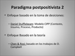 Paradigma postpositivista 2
• Enfoque basado en la toma de desiciones:

  – Daniel Stufflebeam: Modelo CIPP (Contexto,
    Insumo, Proceso, Producto)

• Enfoque Basado en la teoría

  – Chen & Rosi: basado en los trabajos de D.
    Campbell
 
