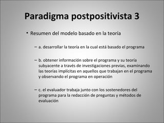 Paradigma postpositivista 3
• Resumen del modelo basado en la teoría

   – a. desarrollar la teoría en la cual está basado el programa

   – b. obtener información sobre el programa y su teoría
     subyacente a través de investigaciones previas, examinando
     las teorías implícitas en aquellos que trabajan en el programa
     y observando el programa en operación

   – c. el evaluador trabaja junto con los sostenedores del
     programa para la redacción de preguntas y métodos de
     evaluación
 