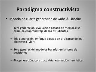 Paradigma constructivista
• Modelo de cuarta generación de Guba & Lincoln:

   – 1era generación: evaluación basada en medidas: se
     examina el aprendizaje de los estudiantes

   – 2da generación: enfoque basado en el alcance de los
     objetivos (Tyler)

   – 3era generación: modelos basados en la toma de
     decisiones

   – 4ta generación: constructivista, evaluación heurística
 