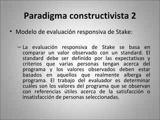 Paradigma constructivista 2
• Modelo de evaluación responsiva de Stake:

  – La evaluación responsiva de Stake se basa en
    comparar un valor observado con un standard. El
    standard debe ser definido por las expectativas y
    criterios que varias personas tengan acerca del
    programa y los valores observados deben estar
    basados en aquellos que realmente alberga el
    programa. El trabajo del evaluador es determinar
    cuáles son los valores del programa que se observan
    con referencias útiles acerca de la satisfacción o
    insatisfacción de personas seleccionadas.
 