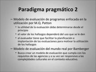 Paradigma pragmático 2
– Modelo de evaluación de programas enfocada en la
  utilización por M.Q. Patton
   • la utilidad de la evaluación debe determinarse desde el
     principio
   • el valor de los hallazgos dependerá del uso que se le den
   • el evaluador tiene que facilitar la planificación e
     implantación de las evaluaciones para motivar la utilización
     de los hallazgos
– Modelo de evaluación del mundo real por Bamberger
   • Busca crear un modelo de evaluación que cumpla con los
     requisitos de las agencias y a su vez ser responsivo a las
     complejidades culturales en el contexto educativo.
 