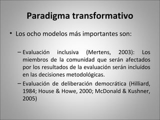 Paradigma transformativo
• Los ocho modelos más importantes son:

  – Evaluación inclusiva (Mertens, 2003): Los
    miembros de la comunidad que serán afectados
    por los resultados de la evaluación serán incluídos
    en las decisiones metodológicas.
  – Evaluación de deliberación democrática (Hilliard,
    1984; House & Howe, 2000; McDonald & Kushner,
    2005)
 