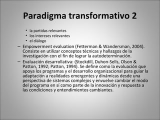 Paradigma transformativo 2
    • la partidas relevantes
    • los intereses relevantes
    • el diálogo
– Empowerment evaluation (Fetterman & Wandersman, 2004).
  Consiste en utilizar conceptos técnicas y hallazgos de la
  investigación con el fin de lograr la autodeterminación.
– Evaluación desarrollativa: (Stockdill, Duhon-Sells, Olson &
  Patton, 1992; Patton, 1994). Se define como la evaluación que
  apoya los programas y el desarrollo organizacional para guiar la
  adaptación a realidades emergentes y dinámicas desde una
  perspectiva de sistemas complejos y envuelve cambiar el modo
  del programa en sí como parte de la innovación y respuesta a
  las condiciones y entendimientos cambiantes.
 