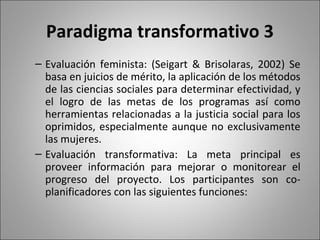 Paradigma transformativo 3
– Evaluación feminista: (Seigart & Brisolaras, 2002) Se
  basa en juicios de mérito, la aplicación de los métodos
  de las ciencias sociales para determinar efectividad, y
  el logro de las metas de los programas así como
  herramientas relacionadas a la justicia social para los
  oprimidos, especialmente aunque no exclusivamente
  las mujeres.
– Evaluación transformativa: La meta principal es
  proveer información para mejorar o monitorear el
  progreso del proyecto. Los participantes son co-
  planificadores con las siguientes funciones:
 