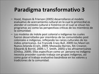 Paradigma transformativo 3
– Hood, Hopson & Frierson (2005) desarrollaron el modelo
  evaluativo de acercamiento cultural en lo cual lo primordial es
  atender el contexto cultural e histórico en el cual se sitúan los
  programas así como las perspectivas críticas de los miembros de
  la comunidad.
– Los modelos de índole post colonial e indígenas los cuales
  fueron desarrollados por miembros de las comunidades post
  coloniales e indígenas, reflejando las raíces culturales de los
  indios americanos. (Le France& Crazy Bull, 2009) los Maori en
  Nueva Zelanda (Cram, 2009; Moewaka Barnes, Mc Creanor,
  Edwards & Borrel, 2009; L.T. Smith, 2005) y los afroamericanos
  (Chilisa, 2009). Ellos especifican como un persona no indígena
  necesita proceder cuando trabaja con grupos indígenas, así
  como guiar el trabajo evaluativo basándose en los valores y
  tradiciones de la comunidad.
 