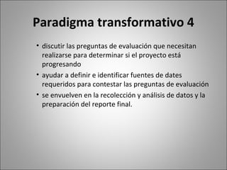 Paradigma transformativo 4
• discutir las preguntas de evaluación que necesitan
  realizarse para determinar si el proyecto está
  progresando
• ayudar a definir e identificar fuentes de dates
  requeridos para contestar las preguntas de evaluación
• se envuelven en la recolección y análisis de datos y la
  preparación del reporte final.
 