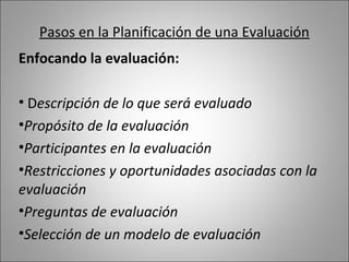 Pasos en la Planificación de una Evaluación
Enfocando la evaluación:

• Descripción de lo que será evaluado
•Propósito de la evaluación
•Participantes en la evaluación
•Restricciones y oportunidades asociadas con la
evaluación
•Preguntas de evaluación
•Selección de un modelo de evaluación
 