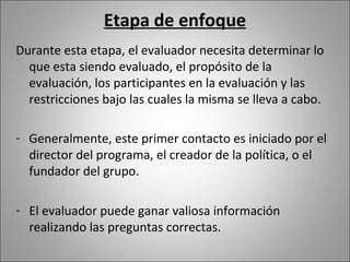 Etapa de enfoque
Durante esta etapa, el evaluador necesita determinar lo
  que esta siendo evaluado, el propósito de la
  evaluación, los participantes en la evaluación y las
  restricciones bajo las cuales la misma se lleva a cabo.

- Generalmente, este primer contacto es iniciado por el
  director del programa, el creador de la política, o el
  fundador del grupo.

- El evaluador puede ganar valiosa información
  realizando las preguntas correctas.
 