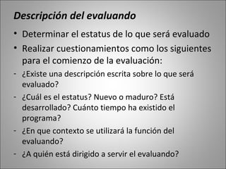 Descripción del evaluando
• Determinar el estatus de lo que será evaluado
• Realizar cuestionamientos como los siguientes
  para el comienzo de la evaluación:
- ¿Existe una descripción escrita sobre lo que será
  evaluado?
- ¿Cuál es el estatus? Nuevo o maduro? Está
  desarrollado? Cuánto tiempo ha existido el
  programa?
- ¿En que contexto se utilizará la función del
  evaluando?
- ¿A quién está dirigido a servir el evaluando?
 