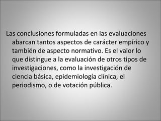 Las conclusiones formuladas en las evaluaciones
  abarcan tantos aspectos de carácter empírico y
  también de aspecto normativo. Es el valor lo
  que distingue a la evaluación de otros tipos de
  investigaciones, como la investigación de
  ciencia básica, epidemiología clínica, el
  periodismo, o de votación pública.
 