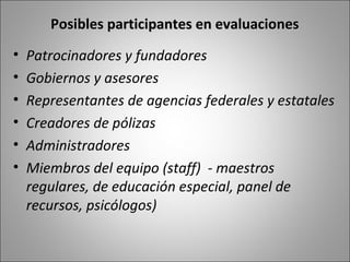 Posibles participantes en evaluaciones
•   Patrocinadores y fundadores
•   Gobiernos y asesores
•   Representantes de agencias federales y estatales
•   Creadores de pólizas
•   Administradores
•   Miembros del equipo (staff) - maestros
    regulares, de educación especial, panel de
    recursos, psicólogos)
 