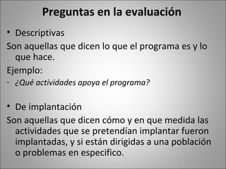 Preguntas en la evaluación
• Descriptivas
Son aquellas que dicen lo que el programa es y lo
  que hace.
Ejemplo:
- ¿Qué actividades apoya el programa?

• De implantación
Son aquellas que dicen cómo y en que medida las
  actividades que se pretendían implantar fueron
  implantadas, y si están dirigidas a una población
  o problemas en especifico.
 