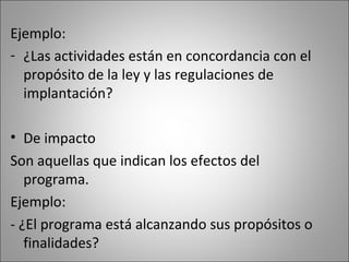 Ejemplo:
- ¿Las actividades están en concordancia con el
  propósito de la ley y las regulaciones de
  implantación?

• De impacto
Son aquellas que indican los efectos del
   programa.
Ejemplo:
- ¿El programa está alcanzando sus propósitos o
   finalidades?
 