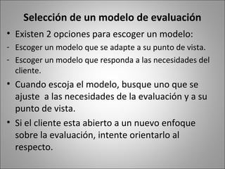 Selección de un modelo de evaluación
• Existen 2 opciones para escoger un modelo:
- Escoger un modelo que se adapte a su punto de vista.
- Escoger un modelo que responda a las necesidades del
  cliente.
• Cuando escoja el modelo, busque uno que se
  ajuste a las necesidades de la evaluación y a su
  punto de vista.
• Si el cliente esta abierto a un nuevo enfoque
  sobre la evaluación, intente orientarlo al
  respecto.
 