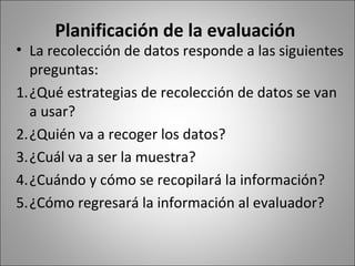 Planificación de la evaluación
• La recolección de datos responde a las siguientes
  preguntas:
1.¿Qué estrategias de recolección de datos se van
  a usar?
2.¿Quién va a recoger los datos?
3.¿Cuál va a ser la muestra?
4.¿Cuándo y cómo se recopilará la información?
5.¿Cómo regresará la información al evaluador?
 