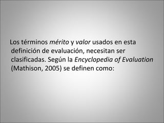 Los términos mérito y valor usados en esta
definición de evaluación, necesitan ser
clasificadas. Según la Encyclopedia of Evaluation
(Mathison, 2005) se definen como:
 