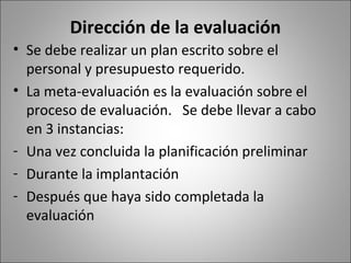 Dirección de la evaluación
• Se debe realizar un plan escrito sobre el
  personal y presupuesto requerido.
• La meta-evaluación es la evaluación sobre el
  proceso de evaluación. Se debe llevar a cabo
  en 3 instancias:
- Una vez concluida la planificación preliminar
- Durante la implantación
- Después que haya sido completada la
  evaluación
 