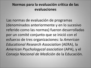 Normas para la evaluación crítica de las
               evaluaciones

Las normas de evaluación de programas
(denominados anteriormente y en lo sucesivo
referido como las normas) fueron desarrolladas
por un comité conjunto que se inició con el
esfuerzo de tres organizaciones: la American
Educational Research Association (AERA), la
American Psychologycal asociation (APA), y el
Consejo Nacional de Medición de la Educación.
 
