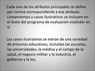 Cada uno de los atributos principales se define
por norma correspondiente a ese atributo.
Lineamientos y casos ilustrativos se incluyen en
el texto del programa de evaluación estándar en
sí.

Los casos ilustrativos se extrae de una variedad
de entornos educativos, incluidas las escuelas,
las universidades, la médica y el campo de la
salud, el negocio militar y la industria, el
gobierno y la ley.
 