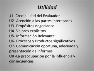 Utilidad
U1- Credibilidad del Evaluador
U2- Atención a las partes interesadas
U3 -Propósitos negociados
U4- Valores explícitos
U5- Información Relevante
U6- Procesos y Productos significativos
U7- Comunicación oportuna, adecuada y
presentación de informes
U8 -La preocupación por la influencia y
consecuencias
 