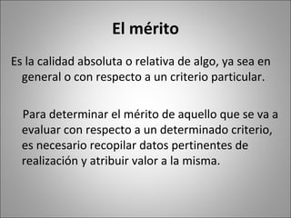 El mérito
Es la calidad absoluta o relativa de algo, ya sea en
  general o con respecto a un criterio particular.

  Para determinar el mérito de aquello que se va a
  evaluar con respecto a un determinado criterio,
  es necesario recopilar datos pertinentes de
  realización y atribuir valor a la misma.
 