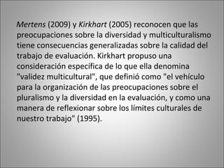 Mertens (2009) y Kirkhart (2005) reconocen que las
preocupaciones sobre la diversidad y multiculturalismo
tiene consecuencias generalizadas sobre la calidad del
trabajo de evaluación. Kirkhart propuso una
consideración específica de lo que ella denomina
"validez multicultural", que definió como "el vehículo
para la organización de las preocupaciones sobre el
pluralismo y la diversidad en la evaluación, y como una
manera de reflexionar sobre los límites culturales de
nuestro trabajo" (1995).
 