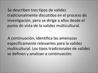 Se describen tres tipos de validez
tradicionalmente discutidos en el proceso de
investigación, pero se dirige a ellos desde el
punto de vista de la validez multicultural.

A continuación, identifica las amenazas
específicamente relevantes para la validez
multicultural. Los tipos tradicionales de validez
se definen y analizan a continuación:
 