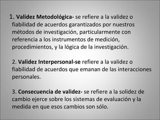 1. Validez Metodológica- se refiere a la validez o
 fiabilidad de acuerdos garantizados por nuestros
 métodos de investigación, particularmente con
 referencia a los instrumentos de medición,
 procedimientos, y la lógica de la investigación.

 2. Validez Interpersonal-se refiere a la validez o
 fiabilidad de acuerdos que emanan de las interacciones
 personales.

 3. Consecuencia de validez- se refiere a la solidez de
 cambio ejerce sobre los sistemas de evaluación y la
 medida en que esos cambios son sólo.
 