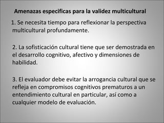 Amenazas especificas para la validez multicultural
1. Se necesita tiempo para reflexionar la perspectiva
multicultural profundamente.

2. La sofisticación cultural tiene que ser demostrada en
el desarrollo cognitivo, afectivo y dimensiones de
habilidad.

3. El evaluador debe evitar la arrogancia cultural que se
refleja en compromisos cognitivos prematuros a un
entendimiento cultural en particular, así como a
cualquier modelo de evaluación.
 