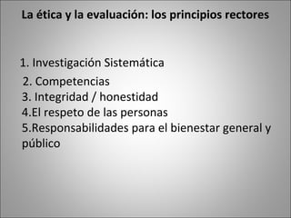 La ética y la evaluación: los principios rectores


1. Investigación Sistemática
2. Competencias
3. Integridad / honestidad
4.El respeto de las personas
5.Responsabilidades para el bienestar general y
público
 