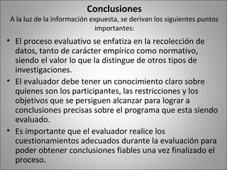 Conclusiones
A la luz de la información expuesta, se derivan los siguientes puntos
                            importantes:
• El proceso evaluativo se enfatiza en la recolección de
  datos, tanto de carácter empírico como normativo,
  siendo el valor lo que la distingue de otros tipos de
  investigaciones.
• El evaluador debe tener un conocimiento claro sobre
  quienes son los participantes, las restricciones y los
  objetivos que se persiguen alcanzar para lograr a
  conclusiones precisas sobre el programa que esta siendo
  evaluado.
• Es importante que el evaluador realice los
  cuestionamientos adecuados durante la evaluación para
  poder obtener conclusiones fiables una vez finalizado el
  proceso.
 
