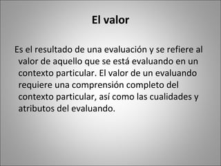 El valor

Es el resultado de una evaluación y se refiere al
 valor de aquello que se está evaluando en un
 contexto particular. El valor de un evaluando
 requiere una comprensión completo del
 contexto particular, así como las cualidades y
 atributos del evaluando.
 