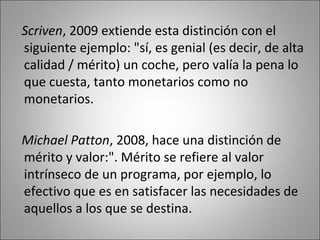 Scriven, 2009 extiende esta distinción con el
siguiente ejemplo: "sí, es genial (es decir, de alta
calidad / mérito) un coche, pero valía la pena lo
que cuesta, tanto monetarios como no
monetarios.

Michael Patton, 2008, hace una distinción de
mérito y valor:". Mérito se refiere al valor
intrínseco de un programa, por ejemplo, lo
efectivo que es en satisfacer las necesidades de
aquellos a los que se destina.
 