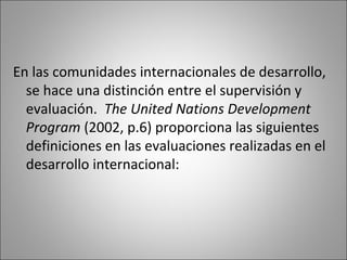 En las comunidades internacionales de desarrollo,
  se hace una distinción entre el supervisión y
  evaluación. The United Nations Development
  Program (2002, p.6) proporciona las siguientes
  definiciones en las evaluaciones realizadas en el
  desarrollo internacional:
 
