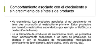 Comportamiento asociado con el crecimiento y
sin crecimiento de síntesis de producto
• No crecimiento: Los productos asociados al no crecimiento no
tiene una asociación al metabolismo primario. Estos productos
son llamados metabolitos secundarios (por ejemplo, antibióticos y
producción de toxina).
• En la formación de productos de crecimiento mixto, los productos
están indirectamente conectados a las rutas de producción de
energía y son el resultado de metabolismos manipulados
genéticamente (por ejemplo, acido láctico, acido cítrico, etc).
 