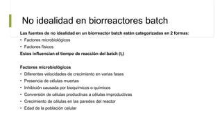 No idealidad en biorreactores batch
Las fuentes de no idealidad en un biorreactor batch están categorizadas en 2 formas:
• Factores microbiológicos
• Factores físicos
Estos influencian el tiempo de reacción del batch (tr)
Factores microbiológicos
• Diferentes velocidades de crecimiento en varias fases
• Presencia de células muertas
• Inhibición causada por bioquímicos o químicos
• Conversión de células productivas a células improductivas
• Crecimiento de células en las paredes del reactor
• Edad de la población celular
 