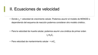 II. Ecuaciones de velocidad
• Donde rg = velocidad de crecimiento celular. Podemos asumir el modelo de MONOD o
dependiendo del esquema de reacción podemos considerar otro modelo cinético.
• Para la velocidad de muerte celular, podemos asumir una cinética de primer orden
rd=kdCx
• Para velocidad de mantenimiento celular = mCx
 