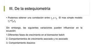 III. De la estequiometría
• Podemos obtener una correlación entre rg y rp. El mas simple modelo
rp=Ypxrg
Sin embargo, las siguientes variaciones pueden influenciar en la
ecuación:
1.Diferentes fases de crecimiento en el biorreactor batch
2. Comportamientos de crecimiento asociado y no asociado
3. Comportamiento diaúxico
 