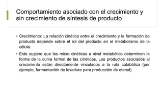 Comportamiento asociado con el crecimiento y
sin crecimiento de síntesis de producto
• Crecimiento: La relación cinética entre el crecimiento y la formación de
producto depende sobre el rol del producto en el metabolismo de la
célula.
• Este sugiere que las micro cinéticas a nivel metabólico determinan la
forma de la curva formal de las cinéticas. Los productos asociados al
crecimiento están directamente vinculados a la ruta catabólica (por
ejemplo, fermentación de levadura para producción de etanol).
 