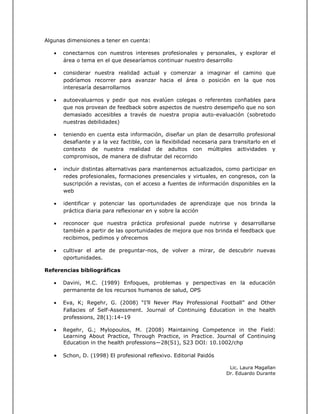 Algunas dimensiones a tener en cuenta:
 conectarnos con nuestros intereses profesionales y personales, y explorar el
área o tema en el que desearíamos continuar nuestro desarrollo
 considerar nuestra realidad actual y comenzar a imaginar el camino que
podríamos recorrer para avanzar hacia el área o posición en la que nos
interesaría desarrollarnos
 autoevaluarnos y pedir que nos evalúen colegas o referentes confiables para
que nos provean de feedback sobre aspectos de nuestro desempeño que no son
demasiado accesibles a través de nuestra propia auto-evaluación (sobretodo
nuestras debilidades)
 teniendo en cuenta esta información, diseñar un plan de desarrollo profesional
desafiante y a la vez factible, con la flexibilidad necesaria para transitarlo en el
contexto de nuestra realidad de adultos con múltiples actividades y
compromisos, de manera de disfrutar del recorrido
 incluir distintas alternativas para mantenernos actualizados, como participar en
redes profesionales, formaciones presenciales y virtuales, en congresos, con la
suscripción a revistas, con el acceso a fuentes de información disponibles en la
web
 identificar y potenciar las oportunidades de aprendizaje que nos brinda la
práctica diaria para reflexionar en y sobre la acción
 reconocer que nuestra práctica profesional puede nutrirse y desarrollarse
también a partir de las oportunidades de mejora que nos brinda el feedback que
recibimos, pedimos y ofrecemos
 cultivar el arte de preguntar-nos, de volver a mirar, de descubrir nuevas
oportunidades.
Referencias bibliográficas
 Davini, M.C. (1989) Enfoques, problemas y perspectivas en la educación
permanente de los recursos humanos de salud, OPS
 Eva, K; Regehr, G. (2008) “I’ll Never Play Professional Football” and Other
Fallacies of Self-Assessment. Journal of Continuing Education in the health
professions, 28(1):14–19
 Regehr, G.; Mylopoulos, M. (2008) Maintaining Competence in the Field:
Learning About Practice, Through Practice, in Practice. Journal of Continuing
Education in the health professions—28(S1), S23 DOI: 10.1002/chp
 Schon, D. (1998) El profesional reflexivo. Editorial Paidós
Lic. Laura Magallan
Dr. Eduardo Durante
 