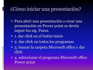 ¿Cómo iniciar una presentación?
 Para abrir una presentación o crear una
presentación en Power point se devén
seguir los sig. Pasos.
 1. dar click en el botón inicio
 2. dar click en todos los programas
 3. buscar la carpeta Microsoft office y dar
click
 4. seleccionar el programa Microsoft office
Power point
 