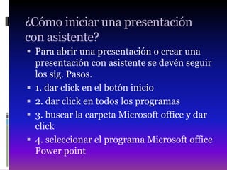 ¿Cómo iniciar una presentación
con asistente?
 Para abrir una presentación o crear una
presentación con asistente se devén seguir
los sig. Pasos.
 1. dar click en el botón inicio
 2. dar click en todos los programas
 3. buscar la carpeta Microsoft office y dar
click
 4. seleccionar el programa Microsoft office
Power point
 