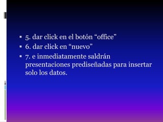  5. dar click en el botón “office”
 6. dar click en “nuevo”
 7. e inmediatamente saldrán
presentaciones prediseñadas para insertar
solo los datos.
 