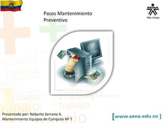 Pasos Mantenimiento 
Preventivo 
Presentado por: Neberto Serrano A. 
Mantenimiento Equipos de Computo Nº 7 
 