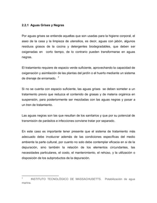 22
2.2.1 Aguas Grises y Negras
Por aguas grises se entiende aquellas que son usadas para la higiene corporal, el
aseo de la casa y la limpieza de utensilios, es decir, aguas con jabón, algunos
residuos grasos de la cocina y detergentes biodegradables, que deben ser
oxigenadas en corto tiempo, de lo contrario pueden transformarse en aguas
negras.
El tratamiento requiere de espacio verde suficiente, aprovechando la capacidad de
oxigenación y asimilación de las plantas del jardín o el huerto mediante un sistema
de drenaje de enramado. 7
Si no se cuenta con espacio suficiente, las aguas grises se deben someter a un
tratamiento previo que reduzca el contenido de grasas y de materia orgánica en
suspensión, para posteriormente ser mezcladas con las aguas negras y pasar a
un tren de tratamiento.
Las aguas negras son las que resultan de los sanitarios y que por su potencial de
transmisión de parásitos e infecciones conviene tratar por separado.
En este caso es importante tener presente que el sistema de tratamiento más
adecuado debe involucrar además de las condiciones específicas del medio
ambiente la parte cultural, por cuanto no solo debe contemplar eficacia en si de la
depuración, sino también la relación de los elementos circundantes, las
necesidades particulares, el costo, el mantenimiento, el rehúso, y la utilización o
disposición de los subproductos de la depuración.
7
INSTITUTO TECNOLÓGICO DE MASSACHUSETTS. Potabilización de agua
marina.
 